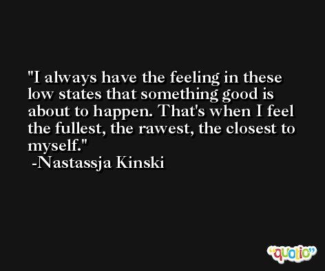 I always have the feeling in these low states that something good is about to happen. That's when I feel the fullest, the rawest, the closest to myself. -Nastassja Kinski