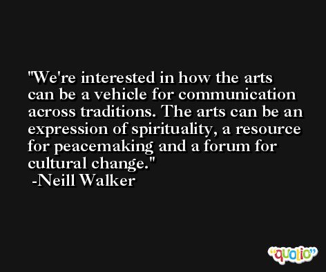 We're interested in how the arts can be a vehicle for communication across traditions. The arts can be an expression of spirituality, a resource for peacemaking and a forum for cultural change. -Neill Walker