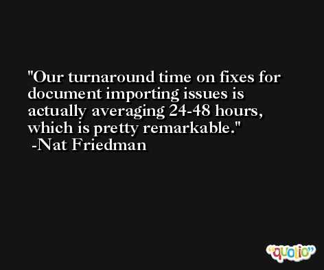 Our turnaround time on fixes for document importing issues is actually averaging 24-48 hours, which is pretty remarkable. -Nat Friedman