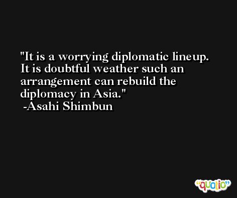 It is a worrying diplomatic lineup. It is doubtful weather such an arrangement can rebuild the diplomacy in Asia. -Asahi Shimbun