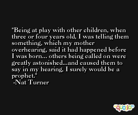 Being at play with other children, when three or four years old, I was telling them something, which my mother overhearing, said it had happened before I was born... others being called on were greatly astonished...and caused them to say in my hearing, I surely would be a prophet. -Nat Turner