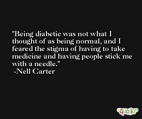 Being diabetic was not what I thought of as being normal, and I feared the stigma of having to take medicine and having people stick me with a needle. -Nell Carter