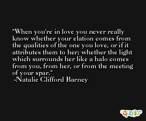 When you're in love you never really know whether your elation comes from the qualities of the one you love, or if it attributes them to her; whether the light which surrounds her like a halo comes from you, from her, or from the meeting of your spar. -Natalie Clifford Barney