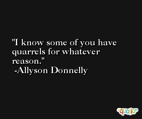 I know some of you have quarrels for whatever reason. -Allyson Donnelly