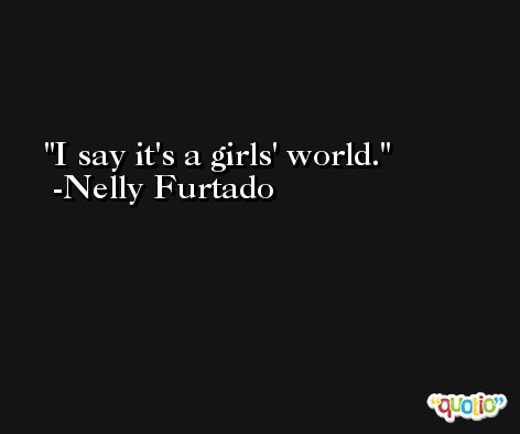 I say it's a girls' world. -Nelly Furtado
