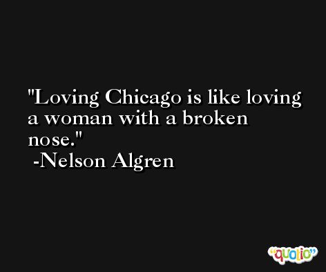 Loving Chicago is like loving a woman with a broken nose. -Nelson Algren