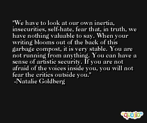 We have to look at our own inertia, insecurities, self-hate, fear that, in truth, we have nothing valuable to say. When your writing blooms out of the back of this garbage compost, it is very stable. You are not running from anything. You can have a sense of artistic security. If you are not afraid of the voices inside you, you will not fear the critics outside you. -Natalie Goldberg