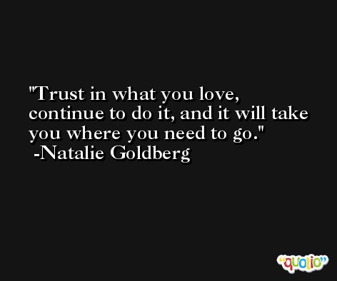 Trust in what you love, continue to do it, and it will take you where you need to go. -Natalie Goldberg
