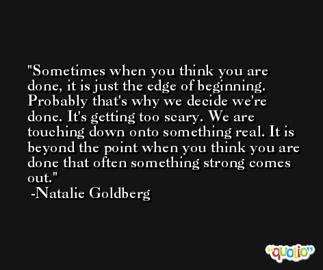 Sometimes when you think you are done, it is just the edge of beginning. Probably that's why we decide we're done. It's getting too scary. We are touching down onto something real. It is beyond the point when you think you are done that often something strong comes out. -Natalie Goldberg