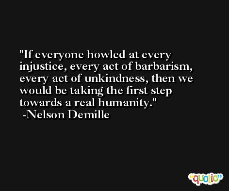 If everyone howled at every injustice, every act of barbarism, every act of unkindness, then we would be taking the first step towards a real humanity. -Nelson Demille