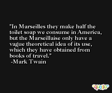 In Marseilles they make half the toilet soap we consume in America, but the Marseillaise only have a vague theoretical idea of its use, which they have obtained from books of travel. -Mark Twain