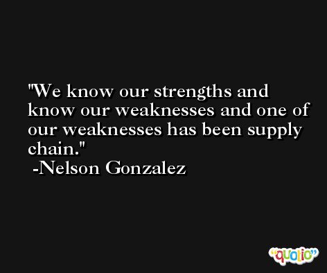 We know our strengths and know our weaknesses and one of our weaknesses has been supply chain. -Nelson Gonzalez