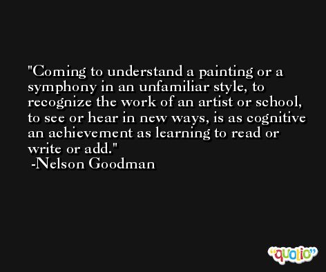 Coming to understand a painting or a symphony in an unfamiliar style, to recognize the work of an artist or school, to see or hear in new ways, is as cognitive an achievement as learning to read or write or add. -Nelson Goodman