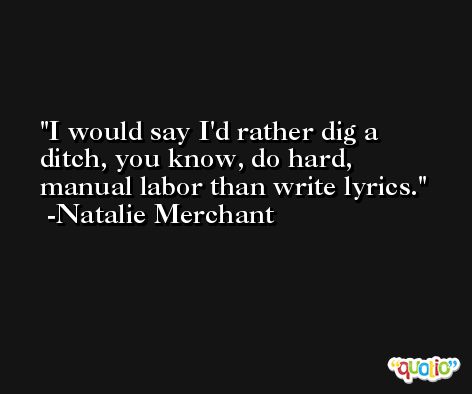I would say I'd rather dig a ditch, you know, do hard, manual labor than write lyrics. -Natalie Merchant