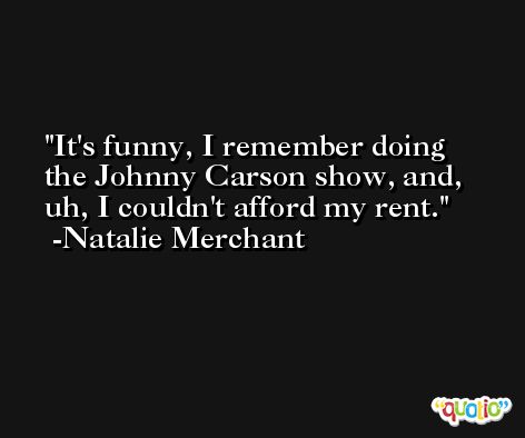 It's funny, I remember doing the Johnny Carson show, and, uh, I couldn't afford my rent. -Natalie Merchant