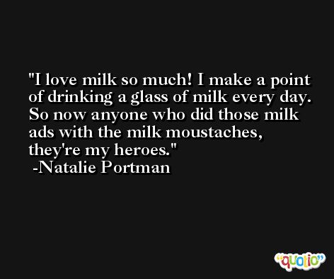I love milk so much! I make a point of drinking a glass of milk every day. So now anyone who did those milk ads with the milk moustaches, they're my heroes. -Natalie Portman