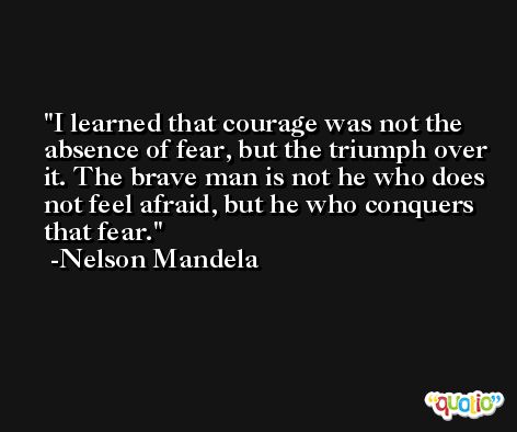 I learned that courage was not the absence of fear, but the triumph over it. The brave man is not he who does not feel afraid, but he who conquers that fear. -Nelson Mandela