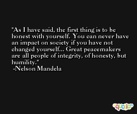 As I have said, the first thing is to be honest with yourself. You can never have an impact on society if you have not changed yourself... Great peacemakers are all people of integrity, of honesty, but humility. -Nelson Mandela