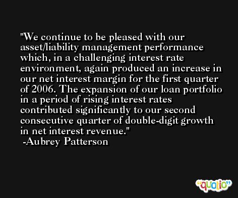 We continue to be pleased with our asset/liability management performance which, in a challenging interest rate environment, again produced an increase in our net interest margin for the first quarter of 2006. The expansion of our loan portfolio in a period of rising interest rates contributed significantly to our second consecutive quarter of double-digit growth in net interest revenue. -Aubrey Patterson