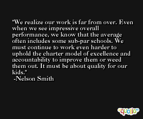 We realize our work is far from over. Even when we see impressive overall performance, we know that the average often includes some sub-par schools. We must continue to work even harder to uphold the charter model of excellence and accountability to improve them or weed them out. It must be about quality for our kids. -Nelson Smith