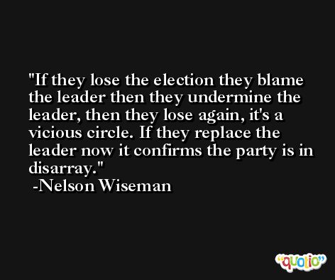 If they lose the election they blame the leader then they undermine the leader, then they lose again, it's a vicious circle. If they replace the leader now it confirms the party is in disarray. -Nelson Wiseman