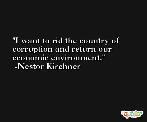 I want to rid the country of corruption and return our economic environment. -Nestor Kirchner