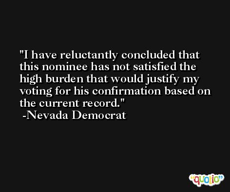 I have reluctantly concluded that this nominee has not satisfied the high burden that would justify my voting for his confirmation based on the current record. -Nevada Democrat