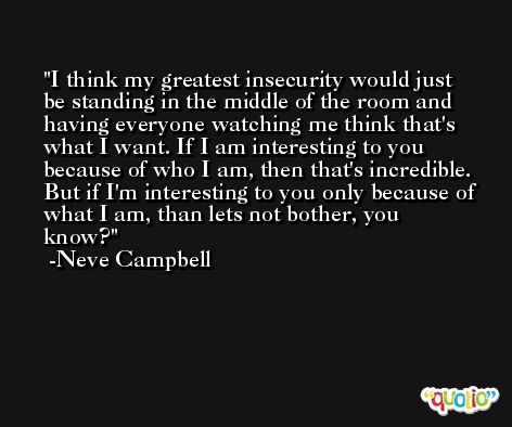 I think my greatest insecurity would just be standing in the middle of the room and having everyone watching me think that's what I want. If I am interesting to you because of who I am, then that's incredible. But if I'm interesting to you only because of what I am, than lets not bother, you know? -Neve Campbell