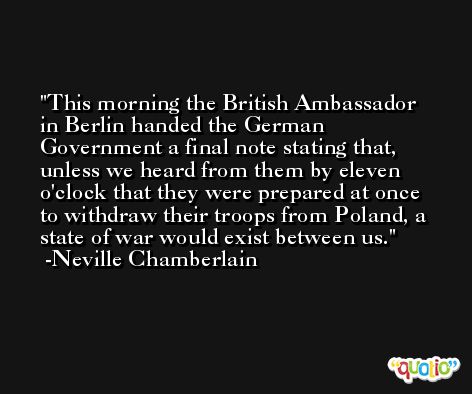This morning the British Ambassador in Berlin handed the German Government a final note stating that, unless we heard from them by eleven o'clock that they were prepared at once to withdraw their troops from Poland, a state of war would exist between us. -Neville Chamberlain