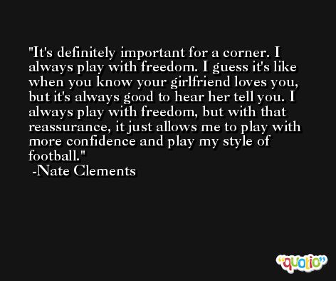 It's definitely important for a corner. I always play with freedom. I guess it's like when you know your girlfriend loves you, but it's always good to hear her tell you. I always play with freedom, but with that reassurance, it just allows me to play with more confidence and play my style of football. -Nate Clements