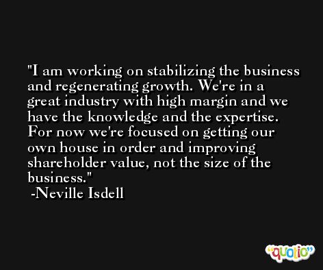I am working on stabilizing the business and regenerating growth. We're in a great industry with high margin and we have the knowledge and the expertise. For now we're focused on getting our own house in order and improving shareholder value, not the size of the business. -Neville Isdell