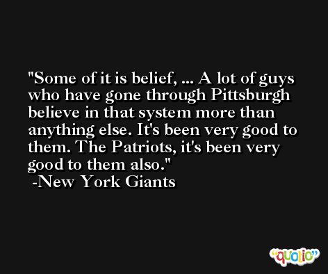 Some of it is belief, ... A lot of guys who have gone through Pittsburgh believe in that system more than anything else. It's been very good to them. The Patriots, it's been very good to them also. -New York Giants