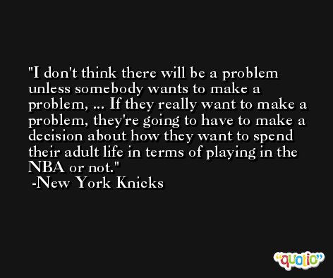 I don't think there will be a problem unless somebody wants to make a problem, ... If they really want to make a problem, they're going to have to make a decision about how they want to spend their adult life in terms of playing in the NBA or not. -New York Knicks