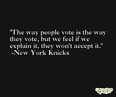 The way people vote is the way they vote, but we feel if we explain it, they won't accept it. -New York Knicks