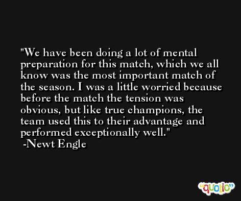 We have been doing a lot of mental preparation for this match, which we all know was the most important match of the season. I was a little worried because before the match the tension was obvious, but like true champions, the team used this to their advantage and performed exceptionally well. -Newt Engle