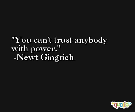 You can't trust anybody with power. -Newt Gingrich