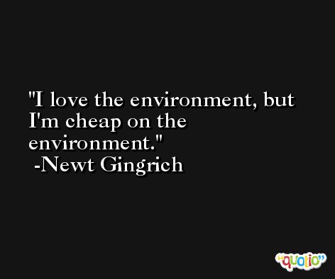 I love the environment, but I'm cheap on the environment. -Newt Gingrich