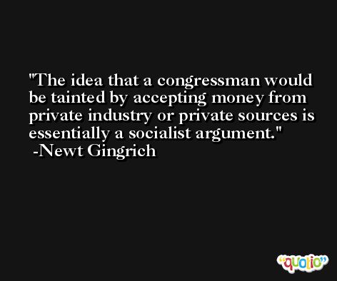 The idea that a congressman would be tainted by accepting money from private industry or private sources is essentially a socialist argument. -Newt Gingrich