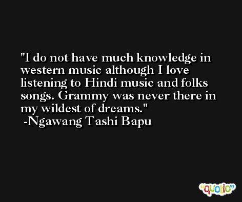 I do not have much knowledge in western music although I love listening to Hindi music and folks songs. Grammy was never there in my wildest of dreams. -Ngawang Tashi Bapu