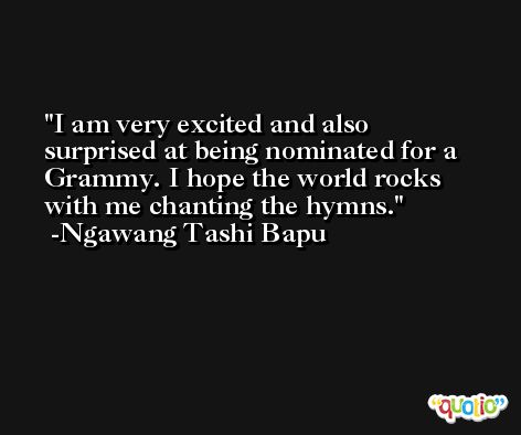 I am very excited and also surprised at being nominated for a Grammy. I hope the world rocks with me chanting the hymns. -Ngawang Tashi Bapu