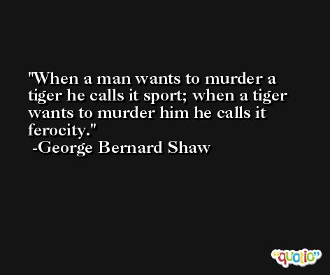 When a man wants to murder a tiger he calls it sport; when a tiger wants to murder him he calls it ferocity. -George Bernard Shaw