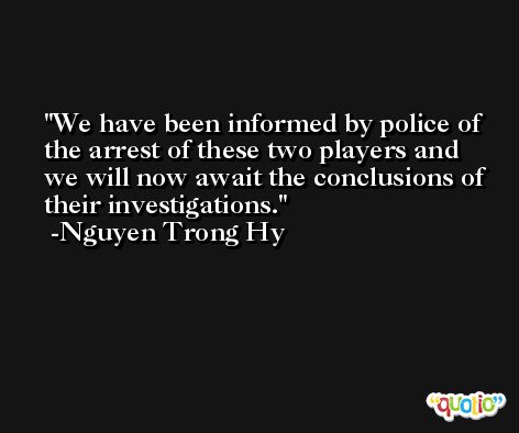 We have been informed by police of the arrest of these two players and we will now await the conclusions of their investigations. -Nguyen Trong Hy