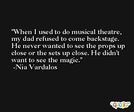 When I used to do musical theatre, my dad refused to come backstage. He never wanted to see the props up close or the sets up close. He didn't want to see the magic. -Nia Vardalos