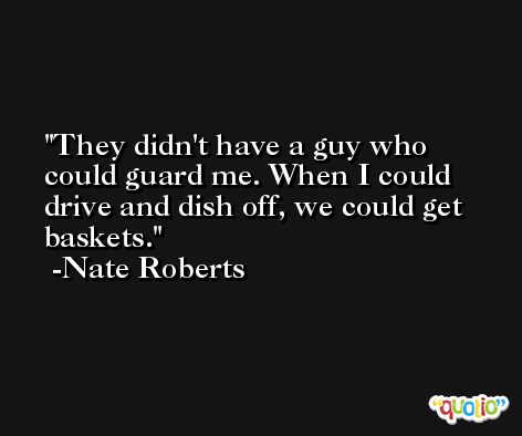 They didn't have a guy who could guard me. When I could drive and dish off, we could get baskets. -Nate Roberts