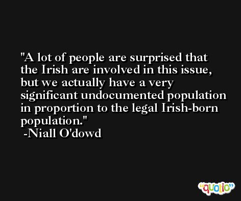 A lot of people are surprised that the Irish are involved in this issue, but we actually have a very significant undocumented population in proportion to the legal Irish-born population. -Niall O'dowd