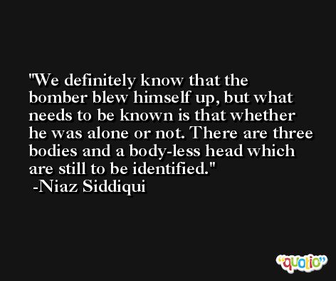 We definitely know that the bomber blew himself up, but what needs to be known is that whether he was alone or not. There are three bodies and a body-less head which are still to be identified. -Niaz Siddiqui