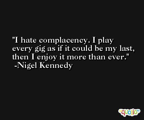 I hate complacency. I play every gig as if it could be my last, then I enjoy it more than ever. -Nigel Kennedy