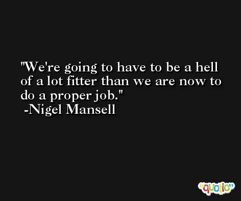 We're going to have to be a hell of a lot fitter than we are now to do a proper job. -Nigel Mansell