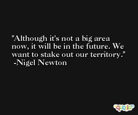 Although it's not a big area now, it will be in the future. We want to stake out our territory. -Nigel Newton