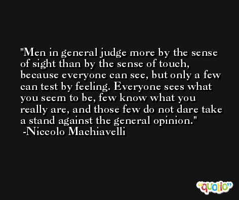 Men in general judge more by the sense of sight than by the sense of touch, because everyone can see, but only a few can test by feeling. Everyone sees what you seem to be, few know what you really are, and those few do not dare take a stand against the general opinion. -Niccolo Machiavelli